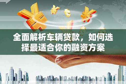 德格全面解析车辆贷款，如何选择最适合你的融资方案